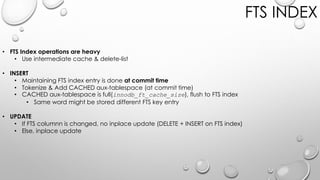 FTS INDEX
• FTS Index operations are heavy
• Use intermediate cache & delete-list
• INSERT
• Maintaining FTS index entry is done at commit time
• Tokenize & Add CACHED aux-tablespace (at commit time)
• CACHED aux-tablespace is full(innodb_ft_cache_size), flush to FTS index
• Same word might be stored different FTS key entry
• UPDATE
• If FTS columnn is changed, no inplace update (DELETE + INSERT on FTS index)
• Else, inplace update
 