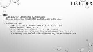 FTS INDEX
• DELETE
• Add document-id to DELETED aux-tablespace
• Filter out search result from DELETED aux-tablespace (at last stage)
• Performance issue
• 100M docs vs 10M docs (INSERT 100M docs, DELETE 90M docs)
• Need to optimize after big DELETE
• set GLOBAL innodb_optimize_fulltext_only=ON
• set GLOBAL innodb_ft_num_word_optimize=2000 (max 10k~20k)
• Optimizing table also consolidate multiple FTS key entry for the same word
 