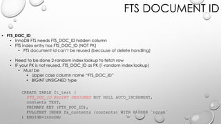 FTS DOCUMENT ID
• FTS_DOC_ID
• InnoDB FTS needs FTS_DOC_ID hidden column
• FTS index entry has FTS_DOC_ID (NOT PK)
• FTS document id can’t be reused (because of delete handling)
• Need to be done 2-random index lookup to fetch row
• IF your PK is not reused, FTS_DOC_ID as PK (1-random index lookup)
• Must be
• Upper case column name “FTS_DOC_ID”
• BIGINT UNSIGNED type
CREATE TABLE ft_test (
FTS_DOC_ID BIGINT UNSIGNED NOT NULL AUTO_INCREMENT,
contents TEXT,
PRIMARY KEY (FTS_DOC_ID),
FULLTEXT INDEX fx_contents (contents) WITH PARSER `ngram`
) ENGINE=InnoDB;
 