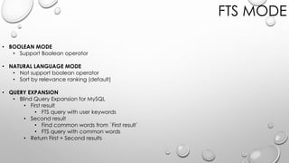 FTS MODE
• BOOLEAN MODE
• Support Boolean operator
• NATURAL LANGUAGE MODE
• Not support boolean operator
• Sort by relevance ranking (default)
• QUERY EXPANSION
• Blind Query Expansion for MySQL
• First result
• FTS query with user keywords
• Second result
• Find common words from `First result`
• FTS query with common words
• Return First + Second results
 