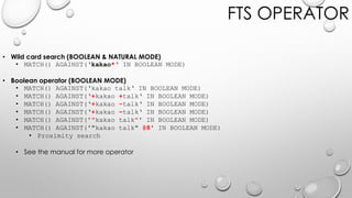 FTS OPERATOR
• Wild card search (BOOLEAN & NATURAL MODE)
• MATCH() AGAINST(‘kakao*‘ IN BOOLEAN MODE)
• Boolean operator (BOOLEAN MODE)
• MATCH() AGAINST(‘kakao talk‘ IN BOOLEAN MODE)
• MATCH() AGAINST(‘+kakao +talk‘ IN BOOLEAN MODE)
• MATCH() AGAINST(‘+kakao -talk‘ IN BOOLEAN MODE)
• MATCH() AGAINST(‘+kakao ~talk‘ IN BOOLEAN MODE)
• MATCH() AGAINST('"kakao talk"' IN BOOLEAN MODE)
• MATCH() AGAINST('"kakao talk" @8' IN BOOLEAN MODE)
• Proximity search
• See the manual for more operator
 