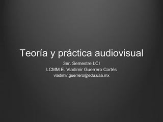 Teoría y práctica audiovisual
3er. Semestre LCI
LCMM E. Vladimir Guerrero Cortés
vladimir.guerrero@edu.uaa.mx
 