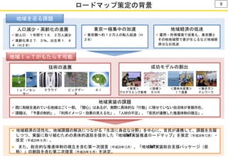 ロードマップ策定の背景 9
地域を巡る課題
人口減少・高齢化の進展
 総人口：１年間で１６．２万人減少
 高齢化率２７．３％、出生率１．４
４（Ｈ２８）
東京一極集中の加速
 東京圏へ約１２万人の転入超過（Ｈ
２８）
地域経済の低迷
 雇用・所得環境で改善も、東京圏と
その他地域間で差が生じるなど地域経
済はなお低迷
地域ＩｏＴがもたらす可能
性
技術の進展 成功モデルの創出
ＩｏＴ／セン
サー
クラウド ビッグデー
タ
ＡＩ ＜働き方＞
テレワーク
＜農林水産業＞
ＩＴ漁業
＜教育＞
プログラミング教育
＜医療＞
ＥＨＲ
地域実装の課題
 既に取組を進めている地域はごく一部。「関心」はあるが、実際に具体的な「行動」に移せていない自治体が多数存在。
 課題は、「予算の制約」、「利用イメージ・効果の見える化」、「人材の不足」、「官民が連携した推進体制の確立」。
● 地域経済の活性化、地域課題の解決につながる「生活に身近な分野」を中心に、官民が連携して、課題を克服
しつつ、実装に取り組むための具体的道筋を提示した「地域IoT実装推進ロードマップ」を策定（平成28年12月）・
改定（平成29年５月）。
● また、総合的な推進体制の確立を含む第一次提言（平成28年12月）、「地域IoT実装総合支援パッケージ（仮
称）」の創設を含む第二次提言（平成29年５月）を決定。
 