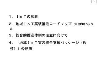 １．ＩｏＴの意義
２．地域ＩｏＴ実装推進ロードマップ （平成29年５月改
定）
３．総合的推進体制の確立に向けて
４．「地域ＩｏＴ実装総合支援パッケージ（仮
称）」の創設
1
 