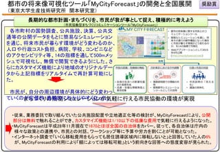 まちづくりの簡易シミュレーションが気軽に行える市民協働の環境が実現
各市町村の国勢調査、公共施設、決算、公共交
通等の公開データをもとに簡易なシミュレーション
を通じ、将来市民が暮らす環境がどう変わるのか、
人口や行政コスト負担、病院、学校、コンビニなど
のアクセシビリティ等、14の指標を通して500mメッ
シュで可視化し、無償で閲覧できるようにした。さ
らにカスタマイズ機能により地域のオリジナルデー
タから上記指標をリアルタイムで再計算可能にし
た。
市民が、自分の周辺環境が具体的にどう変わっ
ていくのが定量的・直観的にわかりやすくなった。
長期的な都市計画・まちづくりを、市民が我が事として捉え、積極的に考えよう
（市民協働型まちづくりコミュニケーションツール「MyCityForecast」）
・従来、業務委託で取り組んでいた公共施設配置や立地適正化等の検討が、MyCityForecastにより、公開
部分は無料で触れることができ、カスタマイズ機能は1/10以下の低廉な費用で気軽に行えるようになった。
・MyCityForecastは平成28年11月現在で1670とほぼ全国の自治体をカバー。従って、各自治体は庁内の
様々な政策との連携や、市民との対話、ワークショップ等に予算や労力を割くことが可能となった。
・インターネット調査で「いくら移転費用をもらっても居住誘導区域内に移転しないと」と回答していた人の6%
が、MyCityForecastの利用により「額によっては移転可能」という前向きな回答への態度変容が見られた。
奨励賞都市の将来像可視化ツール「MyCityForecast」の開発と全国展開
（東京大学生産技術研究所 関本研究室）
 