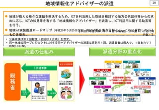 28
地域情報化アドバイザーの派遣
 地域が抱える様々な課題を解決するため、ICTを利活用した取組を検討する地方公共団体等からの求
めに応じ、ICTの知見等を有する「地域情報化アドバイザー」を派遣し、ICT利活用に関する助言等
を行う。
 地域IoT実装推進ロードマップ（平成29年５月25日改定）の10分野を重点分野とし、これに合致している
ものを優先。
【平成29年度予算：１．０億円の内数（28年度１．２億円の
内数）】
• 公募申請は年２回程度（初回は７月頃）を想定。
• 同一地域の同一プロジェクトに対する同一アドバイザーの派遣は原則年１回。派遣日数は最大で、１日あたり７
時間×３日間。
派遣分野の重点化派遣の仕組み
 
