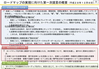 ロードマップの実現に向けた第一次提言の概要（平成２８年１２月８日）
○ ロードマップの進捗のフォローアップを行い、状況に応じて、ロードマップの改訂及び目標の達成に向けた施策の改
(１) 各分野の機運を高める“縦の糸”
○ 地域ＩｏＴの実装には、その実施主体である自治体、関係団体、民間企業等が、様々な形で連携してネットワーク
を形成し、一丸となって取り組んでいく必要。このため、“縦”、“横”、“斜め”の総合的な推進体制の確立に向けて、早
急に行動を開始すべき。
○ 地域ＩｏＴの実装は、各分野の主要なプレイヤーが、自ら地域ＩｏＴへの意義や理解を深め、主体的に行動
を起こしていくことが重要。このため、ロードマップの主たる分野ごとに、関係する府省、団体等を中心とし
た推進体制を確立すべき。
(２) 地域間の協奏を進める“横の糸”
○ 先進的な自治体が、協力する民間企業等とネットワークを形成し、先導的な取組を進めるとともに、こうし
た成果等を全国の自治体に提供し取組を喚起することにより、全国の地域へと波及させていくことが重要。
○ このため、官民連携の全国ネットワークと自治体間の情報連携体制を構築すべき。
(３) 分野横断的に地域を紡ぐ“斜めの糸”
○ 地域ごとに、分野横断的に様々なステークホルダーが一丸となって、地域の特性を踏まえつつ、取組を進め
ていくことが重要。このため、地域ごとに、自治体、関係団体、民間企業等の民産学官の緊密な連携を実現す
る体制を確立すべき。
１．早急に推進すべき事
項
○ ロードマップを円滑に実現するための基盤となる、次の事項について、検討を加速し、速やかに具体化を図るべ
き。
① 地域における自律的実装：国や自治体による支援とともに、地域による自律的・持続的な運営の仕組みの確保
② ＩＣＴ人材の確保：現場で活躍する地域ＩＣＴ人材と高い専門性を有する地域外のＩＣＴ人材の活用方策
③ 地域資源の有効活用：地域におけるデータ利活用やシェアリングエコノミーに関する促進方策
２．検討を加速すべき事
項
３．フォローアップ
33
 