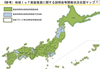 (参考）地域ＩｏＴ実装推進に関する説明会等開催状況全国マップ 36
大阪
沖縄
三重
青森
秋田
山形
山梨
富山
石川
熊本
北海道
山口
千葉
栃木群馬福井
奈良
和歌山
岡山
鹿児島
佐賀
長崎
岩手
福
岡
宮城
埼玉
愛知 神奈川
福島
茨城
新潟
長野岐阜
静岡
東京
滋賀
京都
兵庫
鳥取
広島
香川
徳島愛媛
高知
大分
宮崎
島根
都道府県単位説明会等実施地域
都道府県単位説明会等実施予定地域
地域ブロック単位説明会等実施地域
 