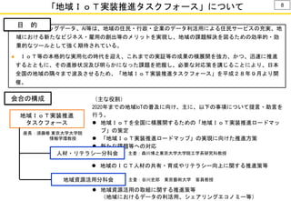 「地域ＩｏＴ実装推進タスクフォース」について
● ＩｏＴ、ビッグデータ、AI等は、地域の住民・行政・企業のデータ利活用による住民サービスの充実、地
域における新たなビジネス・雇用の創出等のメリットを実現し、地域の課題解決を図るための効率的・効
果的なツールとして強く期待されている。
● ＩｏＴ等の本格的な実用化の時代を迎え、これまでの実証等の成果の横展開を強力、かつ、迅速に推進
するとともに、その進捗状況及び明らかになった課題を把握し、必要な対応策を講じることにより、日本
全国の地域の隅々まで波及させるため、「地域ＩｏＴ実装推進タスクフォース」を平成２８年９月より開
催。
目 的
地域ＩｏＴ実装推進
タスクフォース
会合の構成 （主な役割）
2020年までの地域IoTの普及に向け、主に、以下の事項について提言・助言を
行う。
 地域ＩｏＴを全国に横展開するための「地域ＩｏＴ実装推進ロードマッ
プ」の策定
 「地域ＩｏＴ実装推進ロードマップ」の実現に向けた推進方策
 新たな課題等への対応
 地域資源活用の取組に関する推進策等
（地域におけるデータの利活用、シェアリングエコノミー等）
地域資源活用分科会
 地域のＩＣＴ人材の共有・育成やリテラシー向上に関する推進策等
人材・リテラシー分科会
8
主査：森川博之東京大学大学院工学系研究科教授
主査：谷川史郎 東京藝術大学 客員教授
座長：須藤修 東京大学大学院
情報学環教授
 