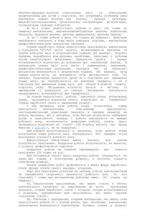 виховно-трудових колоній, спеціальних шкіл та спеціальних
профтехучилищ для дітей і підлітків, які потребують особливих умов
виховання, кімнат школяра при клубах, палацах культури,
житлово-експлуатаційних організаціях, інструкторам фізкультури,
інструкторам слухових кабінетів;
ж) за 6 годин педагогічної роботи в день (36 годин на
тиждень) вихователям, вихователям-методистам дитячих дошкільних
закладів, будинків дитини, дитячих майданчиків, дитячих парків;
з) за 7 годин роботи в день (41 година на тиждень): майстрам
виробничого навчання, в тому числі навчання водінню, вихователям
професійно-технічних навчальних закладів.
Ставки заробітної плати педагогічних працівників, перелічених
у підпунктах "а"-"з" цього пункту, встановлюються виходячи із
затрат робочого часу в астрономічних годинах (60 хвилин). Короткі
перерви, передбачені між уроками, заняттями, лекціями, є робочим
часом педагогічного працівника. Тривалість уроків і перерв
встановлюється відповідно до положення про навчальний заклад. В
навчальних планах шкіл усіх типів і найменувань, педучилищ,
професійно-технічних навчальних закладів час на навчальні
дисципліни визначається в академічних годинах (45 хвилин), крім
перших класів шкіл, де навчаються діти шестирічного віку (35
хвилин). Скорочення тривалості уроку не є підставою для зменшення
норми часу, що передбачається на вивчення предмета, і не є
підставою для зменшення норми часу для оплати в розрізі чверті,
півріччя, року. Збільшення кількості уроків в зв'язку із
зменшенням її тривалості не означає збільшення навчального
навантаження, встановленого при тарифікації.
За години педагогічної роботи, виконаної понад встановлену
норму, провадиться додаткова оплата відповідно до отримуваної
ставки заробітної плати в одинарному розмірі.
У тих випадках, коли робота понад встановлену норму
виконується вихователями, помічниками вихователів,
санітарками-нянями дошкільних закладів з причини невиходу на
роботу змінника, або у випадках, коли батьки несвоєчасно забирають
дітей з дошкільного закладу і робота виконується за межами
робочого часу, встановленого графіками роботи, оплата праці
провадиться відповідно до статті 106 Кодексу законів про працю
України ( 322-08 ), як за надурочну.
Цей порядок застосовується у випадках, коли робота понад
встановлену норму робочого часу виконувалась без перерви після
закінчення основного робочого часу.
Адміністрація зобов'язана вжити заходів для заміни
відсутнього працівника. Надурочна робота допускається, як виняток,
з дозволу профспілкового комітету.
Надурочна робота не повинна перевищувати для кожного
працівника 120 годин на рік.
При погодинній оплаті праці надурочна робота оплачується за
перші дві години у полуторному розмірі, а наступні години-у
подвійному розмірі.
Оплата надурочних робіт здійснюється в межах фонду заробітної
плати (фонду оплати праці) закладу, установи.
Якщо для працівника установи чи закладу освіти законодавством
не передбачено скороченої тривалості робочого дня, то він
становить 7 годин при шестиденному робочому тижні (41 годину на
тиждень).
65. Педагогічним працівникам, які мають освіту в обсязі
учительського інституту та прирівнених до нього навчальних
закладів, ставки заробітної плати і посадові оклади встановлюються
у розмірах, передбачених для працівників, які мають середню
спеціальну освіту.
66. Учителям і викладачам, старшим викладачам, які мають стаж
педагогічної роботи 25 і більше років, при неповному навчальному
навантаженні виплачується гарантована частина ставки у розмірі
 