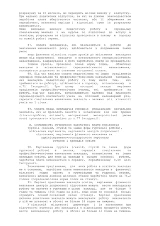 розрахунку за 10 місяців, що передують місяцю виходу у відпустку.
При наданні додаткових відпусток, за які за діючим законодавством
заробітна плата зберігається частково, або її збереження не
передбачено, зазначені періоди і відповідні суми із розрахунку
виключаються.
Якщо викладач виконує педагогічну роботу в середньому
спеціальному закладі і на курсах по підготовці до вступу в
технікум, розрахунки за відпустку проводяться в такому ж порядку
по кожній роботі окремо.
87. Оплата викладачів, які звільняються з роботи до
закінчення навчального року, здійснюється з дотриманням таких
умов:
якщо фактична кількість годин уроків до звільнення викладача
менше від нормативної виходячи з встановленого середньомісячного
навантаження, відрахування з його заробітної плати не провадяться;
години уроків, проведені понад норму годин, обчислену
виходячи з встановленого середньомісячного навантаження,
оплачуються додатково за ставками погодинної оплати.
88. Під час канікул оплата педагогічних та інших працівників
середніх спеціальних та професійно-технічних навчальних закладів,
які виконують педагогічну роботу (у тому числі тих, які
приймаються на роботу), здійснюється в порядку, встановленому в
п.71 Інструкції. При цьому посадові оклади керівних
працівників професійно-технічних училищ, які приймаються на
роботу, під час канікул, встановлюються залежно від планового
середньорічного контингенту учнів на поточний календарний рік,
середніх спеціальних навчальних закладів - залежно від кількості
учнів на 1 січня.
89. Оплата праці викладачів середніх спеціальних навчальних
закладів, які не проводять заняття з незалежних від них причин
(сільгоспроботи, епідемії, несприятливі метеорологічні умови
тощо) провадиться відповідно до п.77 Інструкції.
В. Особливості обчислення заробітної плати керівників
гуртків (секцій, студій та інших форм гурткової роботи),
військових керівників, керівників центрів допризовної
підготовки, керівників фізичного виховання та
адміністративно-господарського персоналу
установ і закладів освіти
90. Керівникам гуртків (секцій, студій та інших форм
гурткової роботи) в школах, середніх спеціальних та
професійно-технічних навчальних закладах, позашкільних та інших
закладах освіти, для яких ці заклади є місцем основної роботи,
заробітна плата визначається в порядку, передбаченому п.68 цієї
Інструкції.
Зазначеним працівникам, для яких робота в освітніх закладах
не є основною, заробітна плата визначається виходячи з фактичної
кількості годин занять з гуртківцями та годинної ставки,
визначеної шляхом ділення місячної ставки заробітної плати на 76,2
години (середньомісячна норма годин на ставку).
91. Керівні працівники закладів освіти, керівники фізичного
виховання центрів допризовної підготовки можуть вести викладацьку
роботу чи заняття з гуртками в цьому закладі, але не більше 9
годин та тиждень (360 годин на рік), якщо вони по основній посаді
отримують повний посадовий оклад (ставку). Керівні працівники
дитячих дошкільних закладів можуть виконувати роботу вихователів
у цій же установі в обсязі не більше 18 годин на тиждень.
У сільській місцевості директори і їх заступники при
відсутності вчителів або викладачів з відповідних предметів можуть
вести викладацьку роботу в обсязі не більше 12 годин на тиждень
 