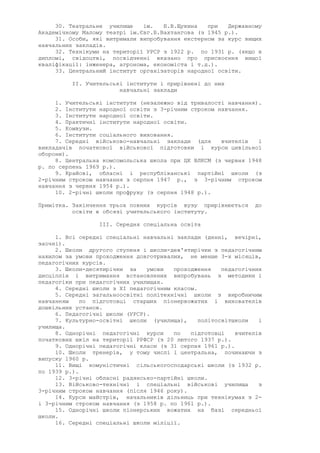 30. Театральне училище ім. Б.В.Щукина при Державному
Академічному Малому театрі ім.Євг.Б.Вахтангова (з 1945 р.).
31. Особи, які витримали випробування екстерном за курс вищих
навчальних закладів.
32. Технікуми на території УРСР з 1922 р. по 1931 р. (якщо в
дипломі, свідоцтві, посвідченні вказано про присвоєння вищої
кваліфікації: інженера, агронома, економіста і т.д.).
33. Центральний інститут організаторів народної освіти.
II. Учительські інститути і прирівнені до них
навчальні заклади
1. Учительські інститути (незалежно від тривалості навчання).
2. Інститути народної освіти з 3-річним строком навчання.
3. Інститути народної освіти.
4. Практичні інститути народної освіти.
5. Комвузи.
6. Інститути соціального виховання.
7. Середні військово-навчальні заклади (для вчителів і
викладачів початкової військової підготовки і курси цивільної
оборони).
8. Центральна комсомольська школа при ЦК ВЛКСМ (з червня 1948
р. по серпень 1969 р.).
9. Крайові, обласні і республіканські партійні школи (з
2-річним строком навчання з серпня 1947 р., з 3-річним строком
навчання з червня 1954 р.).
10. 2-річні школи профруху (з серпня 1948 р.).
Примітка. Закінчення трьох повних курсів вузу прирівнюється до
освіти в обсязі учительського інституту.
III. Середня спеціальна освіта
1. Всі середні спеціальні навчальні заклади (денні, вечірні,
заочні).
2. Школи другого ступеня і школи-дев'ятирічки з педагогічним
нахилом за умови проходження довготривалих, не менше 3-х місяців,
педагогічних курсів.
3. Школи-десятирічки за умови проходження педагогічних
дисціплін і витримання встановлених випробувань з методики і
педагогіки при педагогічних училищах.
4. Середні школи з XI педагогічним класом.
5. Середні загальноосвітні політехнічні школи з виробничим
навчанням по підготовці старших піонервожатих і вихователів
дошкільних установ.
6. Педагогічні школи (УРСР).
7. Культурно-освітні школи (училища), політосвітшколи і
училища.
8. Однорічні педагогічні курси по підготовці вчителів
початкових шкіл на території РРФСР (з 20 лютого 1937 р.).
9. Однорічні педагогічні класи (з 31 серпня 1961 р.).
10. Школи тренерів, у тому числі і центральна, починаючи з
випуску 1960 р.
11. Вищі комуністичні сільськогосподарські школи (з 1932 р.
по 1939 р.).
12. 3-річні обласні радянсько-партійні школи.
13. Військово-технічні і спеціальні військові училища з
3-річним строком навчання (після 1946 року).
14. Курси майстрів, начальників дільниць при технікумах з 2-
і 3-річним строком навчання (з 1958 р. по 1961 р.).
15. Однорічні школи піонерських вожатих на базі середньої
школи.
16. Середні спеціальні школи міліції.
 