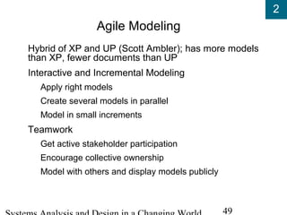 2
49
Agile Modeling
Hybrid of XP and UP (Scott Ambler); has more models
than XP, fewer documents than UP
Interactive and Incremental Modeling
Apply right models
Create several models in parallel
Model in small increments
Teamwork
Get active stakeholder participation
Encourage collective ownership
Model with others and display models publicly
 