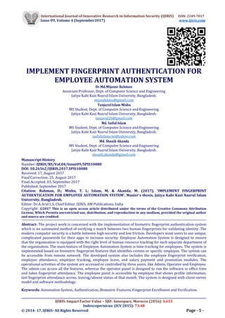 International Journal of Innovative Research in Information Security (IJIRIS) ISSN: 2349-7017
Issue 09, Volume 4 (September2017) www.ijiris.com
__________________________________________________________________________________________________
IJIRIS: Impact Factor Value – SJIF: Innospace, Morocco (2016): 4.651
Indexcopernicus: (ICV 2015): 73.48
© 2014- 17, IJIRIS- All Rights Reserved Page - 5 -
IMPLEMENT FINGERPRINT AUTHENTICATION FOR
EMPLOYEE AUTOMATION SYSTEM
Dr.Md.Mijanur Rahman
Associate Professor, Dept. of Computer Science and Engineering
Jatiya Kabi Kazi Nazrul Islam University, Bangladesh.
mijanjkkniu@gmail.com
Tanjarul Islam Mishu
MS Student, Dept. of Computer Science and Engineering
Jatiya Kabi Kazi Nazrul Islam University, Bangladesh.
tanjarul26@gmail.com
Md. Saiful Islam
MS Student, Dept. of Computer Science and Engineering
Jatiya Kabi Kazi Nazrul Islam University, Bangladesh.
saifulislamcse@yahoo.com
Md. Shoaib Akanda
MS Student, Dept. of Computer Science and Engineering
Jatiya Kabi Kazi Nazrul Islam University, Bangladesh.
shoaib.akanda@gmail.com
Manuscript History
Number: IJIRIS/RS/Vol.04/Issue09/SPIS10080
DOI: 10.26562/IJIRIS.2017.SPIS10080
Received: 17, August 2017
Final Correction: 25, August 2017
Final Accepted: 03, September 2017
Published: September 2017
Citation: Rahman, D.; Mishu, T. I.; Islam, M. & Akanda, M. (2017), 'IMPLEMENT FINGERPRINT
AUTHENTICATION FOR EMPLOYEE AUTOMATION SYSTEM', Master's thesis, Jatiya Kabi Kazi Nazrul Islam
University, Bangladesh.
Editor: Dr.A.Arul L.S, Chief Editor, IJIRIS, AM Publications, India
Copyright: ©2017 This is an open access article distributed under the terms of the Creative Commons Attribution
License, Which Permits unrestricted use, distribution, and reproduction in any medium, provided the original author
and source are credited
Abstract- The project work is concerned with the implementation of biometric fingerprint authentication system
which is an automated method of verifying a match between two human fingerprints for validating identity. The
modern computer security is a battle between high security and low friction. Developers want users to use unique,
complicated passwords for their apps to increase security. Employee Automation System is designed to ensure
that the organization is equipped with the right level of human resource tracking for each separate department of
the organization. The main feature of Employee Automation System is time tracking for employees. The system is
implemented based on biometric fingerprint features that identifies certain or specific employee. The system can
be accessible from remote network. The developed system also includes the employee fingerprint verification,
employee attendance, employee tracking, employee leave, and salary payment and promotion modules. The
operational activities of the system are accessed or controlled by three users, like Admin, Operator and Employee.
The admin can access all the features, whereas the operator panel is designed to run the software in office time
and takes fingerprint attendance. The employee panel is accessible by employee that shows profile information,
last fingerprint attendance access, leaving/absent status of that month. The system is designed with client-server
model and software methodology.
Keywords: Automation System, Authentication, Biometric Features, Fingerprint Enrollment and Verification.
 