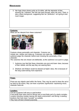 Mise-en-scene
3. Her huge dress shows purity as it’s white, with the elements of blue
showing the “coldness” that she has been through within the story. There is
also a black background, suggesting that her “perfection” isn’t going to last
much longer.
Costume:
What can we interpret from these costumes?
Costume shows personality and character. Costume can
include hair, clothes and make-up. Costumes can make the
audience judge the character before even knowing the personality of that
character.
The costumes that are chosen are deliberate, as the audience is so quick to judge.
1. Audience may feel that these characters are poor and lower class, because
of their clothes and the way they are wearing them.
2. Sherlock and Watson would be classed as higher class, this is because of
the long coats looking more expensive.
Props:
Props are any objects used within the frame. They may be used to dress the set or
be used by the actors, they can have a symbolic significance- expressing mood,
character traits etc.
Location:
Can be a purpose built set or a real location
A set would have been built for filming and is most likely part of a studio complex.
Location shooting involves leaving the studio environment and filming in existing
locations that have been “scouted” as suitable.
They have all been dressed purposely.
 