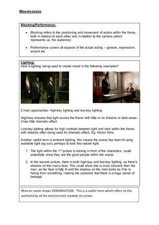 Mise-en-scene
Blocking/Performance:
 Blocking refers to the positioning and movement of actors within the frame,
both in relation to each other and in relation to the camera (which
represents us, the audience)
 Performance covers all aspects of the actual acting – gesture, expression,
accent etc
Lighting:
How is lighting being used to create mood in the following examples?
2 main approaches- high-key lighting and low-key lighting.
High-key ensures that light across the frame with little or no shadow or dark areas-
it has little dramatic effect.
Low-key lighting allows for high contrast between light and dark within the frame,
with shadow often being used for dramatic effect. Eg. Horror films.
Another useful term is ambient lighting, this means the scene has been lit using
available light (eg sun) perhaps to look like natural light.
1. The light within the 1st picture is shining in front of the characters, could
potentially show they are the good people within the scene.
2. In the second picture, there is both high-key and low-key lighting, as there’s
shadow on the man’s face. This could show she is more innocent than the
man, as her face is fully lit and the shadow on the man looks as if he is
hiding from something, making the audience feel there is a huge sense of
betrayal.
Mise en scene shows VERISIMILITUDE. This is a useful term which refers to the
authenticity of the environment created on screen.
 