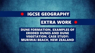 IGCSE GEOGRAPHY
EXTRA WORK
DUNE FORMATION. EXAMPLES OF
ERODED DUNES AND DUNE
VEGETATION. CASE STUDY:
MURIWAI BEACH, NEW ZEALAND
 