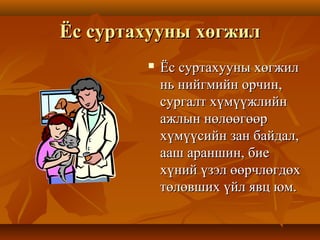 Ёс суртахууны хөгжилЁс суртахууны хөгжил
 Ёс суртахууны хөгжилЁс суртахууны хөгжил
нь нийгмийн орчин,нь нийгмийн орчин,
сургалт хүмүүжлийнсургалт хүмүүжлийн
ажлын нөлөөгөөражлын нөлөөгөөр
хүмүүсийн зан байдал,хүмүүсийн зан байдал,
ааш араншин, биеааш араншин, бие
хүний үзэл өөрчлөгдөххүний үзэл өөрчлөгдөх
төлөвших үйл явц юм.төлөвших үйл явц юм.
 