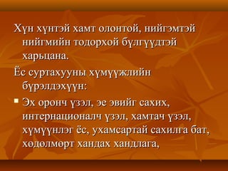 Хүн хүнтэй хамт олонтой, нийгэмтэйХүн хүнтэй хамт олонтой, нийгэмтэй
нийгмийн тодорхой бүлгүүдтэйнийгмийн тодорхой бүлгүүдтэй
харьцана.харьцана.
Ёс суртахууны хүмүүжлийнЁс суртахууны хүмүүжлийн
бүрэлдэхүүн:бүрэлдэхүүн:
 Эх оронч үзэл, эе эвийг сахих,Эх оронч үзэл, эе эвийг сахих,
интернационалч үзэл, хамтач үзэл,интернационалч үзэл, хамтач үзэл,
хүмүүнлэг ёс, ухамсартай сахилга бат,хүмүүнлэг ёс, ухамсартай сахилга бат,
хөдөлмөрт хандах хандлага,хөдөлмөрт хандах хандлага,
 