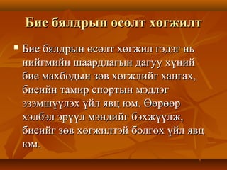 Бие бялдрын өсөлт хөгжилтБие бялдрын өсөлт хөгжилт
 Бие бялдрын өсөлт хөгжил гэдэг ньБие бялдрын өсөлт хөгжил гэдэг нь
нийгмийн шаардлагын дагуу хүнийнийгмийн шаардлагын дагуу хүний
бие махбодын зөв хөгжлийг хангах,бие махбодын зөв хөгжлийг хангах,
биеийн тамир спортын мэдлэгбиеийн тамир спортын мэдлэг
эзэмшүүлэх үйл явц юм. Өөрөөрэзэмшүүлэх үйл явц юм. Өөрөөр
хэлбэл эрүүл мэндийг бэхжүүлж,хэлбэл эрүүл мэндийг бэхжүүлж,
биеийг зөв хөгжилтэй болгох үйл явцбиеийг зөв хөгжилтэй болгох үйл явц
юм.юм.
 