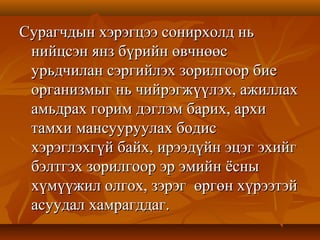 Сурагчдын хэрэгцээ сонирхолд ньСурагчдын хэрэгцээ сонирхолд нь
нийцсэн янз бүрийн өвчнөөснийцсэн янз бүрийн өвчнөөс
урьдчилан сэргийлэх зорилгоор биеурьдчилан сэргийлэх зорилгоор бие
организмыг нь чийрэгжүүлэх, ажиллахорганизмыг нь чийрэгжүүлэх, ажиллах
амьдрах горим дэглэм барих, архиамьдрах горим дэглэм барих, архи
тамхи мансууруулах бодистамхи мансууруулах бодис
хэрэглэхгүй байх, ирээдүйн эцэг эхийгхэрэглэхгүй байх, ирээдүйн эцэг эхийг
бэлтгэх зорилгоор эр эмийн ёсныбэлтгэх зорилгоор эр эмийн ёсны
хүмүүжил олгох, зэрэг өргөн хүрээтэйхүмүүжил олгох, зэрэг өргөн хүрээтэй
асуудал хамрагддаг.асуудал хамрагддаг.
 
