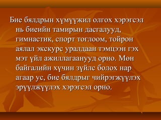 Бие бялдрын хүмүүжил олгох хэрэгсэлБие бялдрын хүмүүжил олгох хэрэгсэл
нь биеийн тамирын дасгалууд,нь биеийн тамирын дасгалууд,
гимнастик, спорт тоглоом, тойронгимнастик, спорт тоглоом, тойрон
аялал экскурс уралдаан тэмцээн гэхаялал экскурс уралдаан тэмцээн гэх
мэт үйл ажиллагаанууд орно. Мөнмэт үйл ажиллагаанууд орно. Мөн
байгалийн хүчин зүйлс болох нарбайгалийн хүчин зүйлс болох нар
агаар ус, бие бялдрыг чийрэгжүүлэхагаар ус, бие бялдрыг чийрэгжүүлэх
эрүүлжүүлэх хэрэгсэл орно.эрүүлжүүлэх хэрэгсэл орно.
 