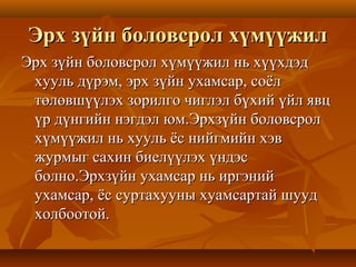 Эрх зүйн боловсрол хүмүүжилЭрх зүйн боловсрол хүмүүжил
Эрх зүйн боловсрол хүмүүжил нь хүүхдэдЭрх зүйн боловсрол хүмүүжил нь хүүхдэд
хууль дүрэм, эрх зүйн ухамсар, соёлхууль дүрэм, эрх зүйн ухамсар, соёл
төлөвшүүлэх зорилго чиглэл бүхий үйл явцтөлөвшүүлэх зорилго чиглэл бүхий үйл явц
үр дүнгийн нэгдэл юм.Эрхзүйн боловсролүр дүнгийн нэгдэл юм.Эрхзүйн боловсрол
хүмүүжил нь хууль ёс нийгмийн хэвхүмүүжил нь хууль ёс нийгмийн хэв
журмыг сахин биелүүлэх үндэсжурмыг сахин биелүүлэх үндэс
болно.Эрхзүйн ухамсар нь иргэнийболно.Эрхзүйн ухамсар нь иргэний
ухамсар, ёс суртахууны хуамсартай шуудухамсар, ёс суртахууны хуамсартай шууд
холбоотой.холбоотой.
 