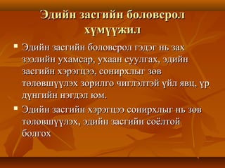 Эдийн засгийн боловсролЭдийн засгийн боловсрол
хүмүүжилхүмүүжил
 Эдийн засгийн боловсрол гэдэг нь захЭдийн засгийн боловсрол гэдэг нь зах
зээлийн ухамсар, ухаан суулгах, эдийнзээлийн ухамсар, ухаан суулгах, эдийн
засгийн хэрэгцээ, сонирхлыг зөвзасгийн хэрэгцээ, сонирхлыг зөв
төлөвшүүлэх зорилго чиглэлтэй үйл явц, үртөлөвшүүлэх зорилго чиглэлтэй үйл явц, үр
дүнгийн нэгдэл юм.дүнгийн нэгдэл юм.
 Эдийн засгийн хэрэгцээ сонирхлыг нь зөвЭдийн засгийн хэрэгцээ сонирхлыг нь зөв
төлөвшүүлэх, эдийн засгийн соёлтойтөлөвшүүлэх, эдийн засгийн соёлтой
болгохболгох
 