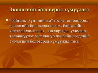 Экологийн боловсрол хүмүүжилЭкологийн боловсрол хүмүүжил
 ““байгаль- хүн- нийгэм” гэсэн тогтолцоондбайгаль- хүн- нийгэм” гэсэн тогтолцоонд
экологийн боловсрол олгох, байгалийгэкологийн боловсрол олгох, байгалийг
хамтран хамгаалах, зөв харьцаа, ухамсархамтран хамгаалах, зөв харьцаа, ухамсар
төлөвшүүлэх үйл явц үр дүнгийн нэгдлийгтөлөвшүүлэх үйл явц үр дүнгийн нэгдлийг
экологийн боловсрол хүмүүжил гэнэ.экологийн боловсрол хүмүүжил гэнэ.
 