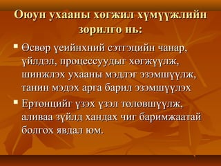 Оюун ухааны хөгжил хүмүүжлийнОюун ухааны хөгжил хүмүүжлийн
зорилго нь:зорилго нь:
 Өсвөр үеийнхний сэтгэцийн чанар,Өсвөр үеийнхний сэтгэцийн чанар,
үйлдэл, процессуудыг хөгжүүлж,үйлдэл, процессуудыг хөгжүүлж,
шинжлэх ухааны мэдлэг эзэмшүүлж,шинжлэх ухааны мэдлэг эзэмшүүлж,
танин мэдэх арга барил эзэмшүүлэхтанин мэдэх арга барил эзэмшүүлэх
 Ертөнцийг үзэх үзэл төлөвшүүлж,Ертөнцийг үзэх үзэл төлөвшүүлж,
аливаа зүйлд хандах чиг баримжаатайаливаа зүйлд хандах чиг баримжаатай
болгох явдал юм.болгох явдал юм.
 