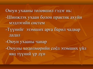 Оюун ухааны төлөвшил гэдэг нь:Оюун ухааны төлөвшил гэдэг нь:
-Шинжлэх ухаан болон практик ахуйн-Шинжлэх ухаан болон практик ахуйн
мэдлэгийн системмэдлэгийн систем
-Түүнийг эзэмших арга барил чадвар-Түүнийг эзэмших арга барил чадвар
дадалдадал
-Оюун ухааны чанар-Оюун ухааны чанар
-Оюуны хөдөлмөрийн соёл эзэмших үйл-Оюуны хөдөлмөрийн соёл эзэмших үйл
явц түүний үр дүнявц түүний үр дүн
 