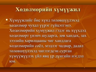 Хөдөлмөрийн хүмүүжилХөдөлмөрийн хүмүүжил
 Хүмүүжлийг бие хүнд төлөвшүүлэхэдХүмүүжлийг бие хүнд төлөвшүүлэхэд
хөдөлмөр чухал үүрэг гүйцэтгэнэ.хөдөлмөр чухал үүрэг гүйцэтгэнэ.
Хөдөлмөрийн хүмүүжил гэдэг нь хүүхдэдХөдөлмөрийн хүмүүжил гэдэг нь хүүхдэд
хөдөлмөрт үнэнч шударга, зөв хандах, заххөдөлмөрт үнэнч шударга, зөв хандах, зах
зээлийн харилцааны чиг хандлагазээлийн харилцааны чиг хандлага
хөдөлмөрийн соёл, мэдлэг чадвар, дадалхөдөлмөрийн соёл, мэдлэг чадвар, дадал
төлөвшүүлэхэд чиглэгдсэн сургантөлөвшүүлэхэд чиглэгдсэн сурган
хүмүүжүүлэх үйл явц үр дүнгийн нэгдэлхүмүүжүүлэх үйл явц үр дүнгийн нэгдэл
юм.юм.
 