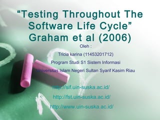 “Testing Throughout The
Software Life Cycle”
Graham et al (2006)
Oleh :
Tricia karina (11453201712)
Program Studi S1 Sistem Informasi
Universitas Islam Negeri Sultan Syarif Kasim Riau
http://sif.uin-suska.ac.id/
http://fst.uin-suska.ac.id/
http://www.uin-suska.ac.id/
 