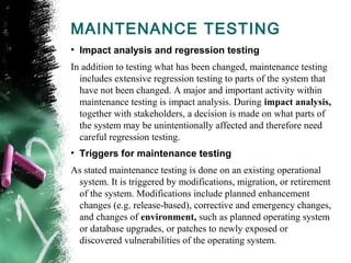 MAINTENANCE TESTING
• Impact analysis and regression testing
In addition to testing what has been changed, maintenance testing
includes extensive regression testing to parts of the system that
have not been changed. A major and important activity within
maintenance testing is impact analysis. During impact analysis,
together with stakeholders, a decision is made on what parts of
the system may be unintentionally affected and therefore need
careful regression testing.
• Triggers for maintenance testing
As stated maintenance testing is done on an existing operational
system. It is triggered by modifications, migration, or retirement
of the system. Modifications include planned enhancement
changes (e.g. release-based), corrective and emergency changes,
and changes of environment, such as planned operating system
or database upgrades, or patches to newly exposed or
discovered vulnerabilities of the operating system.
 