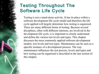 Testing Throughout The
Software Life Cycle
Testing is not a stand-alone activity. It has its place within a
software development life cycle model and therefore the life
cycle applied will largely determine how testing is organized.
There are many different forms of testing. Because several
disciplines, often with different interests, are involved in the
development life cycle, it is important to clearly understand
and define the various test levels and types. This chapter
discusses the most commonly applied software development
models, test levels and test types. Maintenance can be seen as a
specific instance of a development process. The way
maintenance influences the test process, levels and types and
how testing can be organized is described in the last section of
this chapter.
 