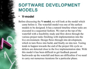 SOFTWARE DEVELOPMENT
MODELS
• V-model
Before discussing the V-model, we will look at the model which
came before it. The waterfall model was one of the earliest
models to be designed. It has a natural timeline where tasks are
executed in a sequential fashion. We start at the top of the
waterfall with a feasibility study and flow down through the
various project tasks finishing with implementation into the
live environment. Design flows through into development,
which in turn flows into build, and finally on into test. Testing
tends to happen towards the end of the project life cycle so
defects are detected close to the live implementation date. With
this model it has been difficult to get feedback passed
backwards up the waterfall and there are difficulties if we need
to carry out numerous iterations for a particular phase.
 