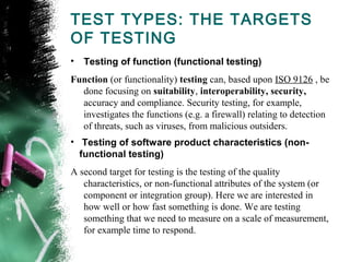 TEST TYPES: THE TARGETS
OF TESTING
• Testing of function (functional testing)
Function (or functionality) testing can, based upon ISO 9126 , be
done focusing on suitability, interoperability, security,
accuracy and compliance. Security testing, for example,
investigates the functions (e.g. a firewall) relating to detection
of threats, such as viruses, from malicious outsiders.
•  Testing of software product characteristics (non-
functional testing)
A second target for testing is the testing of the quality
characteristics, or non-functional attributes of the system (or
component or integration group). Here we are interested in
how well or how fast something is done. We are testing
something that we need to measure on a scale of measurement,
for example time to respond.
 