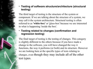 • Testing of software structure/architecture (structural
testing)
The third target of testing is the structure of the system or
component. If we are talking about the structure of a system, we
may call it the system architecture. Structural testing is often
referred to as 'white-box' or 'glass-box' because we are interested
in what is happening 'inside the box'.
• Testing related to changes (confirmation and
regression testing)
The final target of testing is the testing of changes. This category
is slightly different to the others because if you have made a
change to the software, you will have changed the way it
functions, the way it performs (or both) and its structure. However
we are looking here at the specific types of tests relating to
changes, even though they may include all of the other
test types.
 