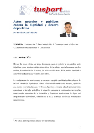 1	
	
Actos notorios y públicos
contra la dignidad y decoro
deportivos
Por Alberto DÍAZ HURTADO	
SUMARIO: 1. Introducción. 2. Derecho aplicable. 3. Consecuencias de la infracción.
4. Arrepentimiento espontáneo. 5. Conclusiones.
1. INTRODUCCIÓN
Hoy en día no es extraño ver como de manera previa o posterior a los partidos, tanto
futbolistas como técnicos o directivos realizan declaraciones poco afortunadas ante los
medios de comunicación e incluso en redes sociales fruto de la pasión, rivalidad o
competitividad con la que viven los encuentros.
La conducta descrita anteriormente se encuentra recogida en el Código Disciplinario de
la Real Federación Española de Fútbol, calificándose como «actos notorios y públicos
que atentan contra la dignidad y el decoro deportivos». En este artículo comenzaremos
exponiendo el derecho aplicable a la situación planteada; a continuación veremos las
consecuencias derivadas de la infracción y finalmente analizaremos la figura del
arrepentimiento espontáneo1
, sobre la que el TAD ha tenido ocasión de pronunciarse
recientemente.
																																																								
1
Por ser de gran importancia en este tipo de sanciones.
 