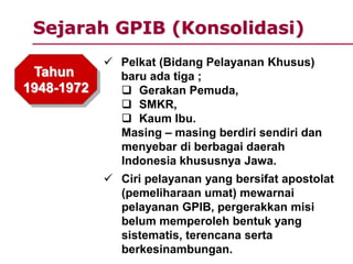 Sejarah GPIB (Konsolidasi)
Tahun
1948-1972
 Pelkat (Bidang Pelayanan Khusus)
baru ada tiga ;
 Gerakan Pemuda,
 SMKR,
 Kaum Ibu.
Masing – masing berdiri sendiri dan
menyebar di berbagai daerah
Indonesia khususnya Jawa.
 Ciri pelayanan yang bersifat apostolat
(pemeliharaan umat) mewarnai
pelayanan GPIB, pergerakkan misi
belum memperoleh bentuk yang
sistematis, terencana serta
berkesinambungan.
 