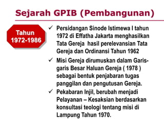 Sejarah GPIB (Pembangunan)
Tahun
1972-1986
 Persidangan Sinode Istimewa I tahun
1972 di Effatha Jakarta menghasilkan
Tata Gereja hasil perelevansian Tata
Gereja dan Ordinansi Tahun 1962
 Misi Gereja dirumuskan dalam Garis-
garis Besar Haluan Gereja ( 1978 )
sebagai bentuk penjabaran tugas
panggilan dan pengutusan Gereja.
 Pekabaran Injil, berubah menjadi
Pelayanan – Kesaksian berdasarkan
konsultasi teologi tentang misi di
Lampung Tahun 1970.
 