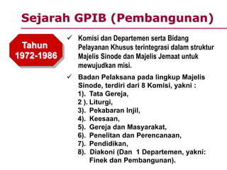 Sejarah GPIB (Pembangunan)
Tahun
1972-1986
 Komisi dan Departemen serta Bidang
Pelayanan Khusus terintegrasi dalam struktur
Majelis Sinode dan Majelis Jemaat untuk
mewujudkan misi.
 Badan Pelaksana pada lingkup Majelis
Sinode, terdiri dari 8 Komisi, yakni :
1). Tata Gereja,
2 ). Liturgi,
3). Pekabaran Injil,
4). Keesaan,
5). Gereja dan Masyarakat,
6). Penelitan dan Perencanaan,
7). Pendidikan,
8). Diakoni (Dan 1 Departemen, yakni:
Finek dan Pembangunan).
 
