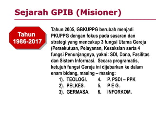 Sejarah GPIB (Misioner)
Tahun
1986-2017
Tahun 2005, GBKUPPG berubah menjadi
PKUPPG dengan fokus pada sasaran dan
strategi yang mencakup 3 fungsi Utama Gereja
(Persekutuan, Pelayanan, Kesaksian serta 4
fungsi Penunjangnya, yakni: SDI, Dana, Fasilitas
dan Sistem Informasi. Secara programatis,
ketujuh fungsi Gereja ini dijabarkan ke dalam
enam bidang, masing – masing:
1). TEOLOGI. 4. P. PSDI – PPK
2). PELKES. 5. P E G.
3). GERMASA. 6. INFORKOM.
 