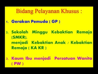 Bidang Pelayanan Khusus :
1. Gerakan Pemuda ( GP )
2. Sekolah Minggu Kebaktian Remaja
(SMKR),
menjadi Kebaktian Anak / Kebaktian
Remaja ( KA KR )
3. Kaum Ibu menjadi Persatuan Wanita
( PW )
 