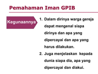 Pemahaman Iman GPIB
1. Dalam dirinya warga gereja
dapat mengenal siapa
dirinya dan apa yang
dipercayai dan apa yang
harus dilakukan.
2. Juga menjelaskan kepada
dunia siapa dia, apa yang
dipercayai dan diakui.
Kegunaannya
 