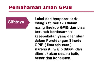 Pemahaman Iman GPIB
Lokal dan temporer serta
mengikat, berlaku dalam
ruang lingkup GPIB dan bisa
berubah berdasarkan
kesepakatan yang dilahirkan
dalam Persidangan Sinode
GPIB ( lima tahunan ).
Karena itu wajib ditaati dan
diberlakukan secara baik,
benar dan konsisten.
Sifatnya
 