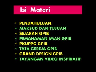 • PENDAHULUAN.
• MAKSUD DAN TUJUAN
• SEJARAH GPIB
• PEMAHAMAN IMAN GPIB
• PKUPPG GPIB
• TATA GEREJA GPIB
• GRAND DESIGN GPIB
• TAYANGAN VIDEO INSPIRATIF
Isi Materi
 