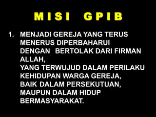 M I S I G P I B
1. MENJADI GEREJA YANG TERUS
MENERUS DIPERBAHARUI
DENGAN BERTOLAK DARI FIRMAN
ALLAH,
YANG TERWUJUD DALAM PERILAKU
KEHIDUPAN WARGA GEREJA,
BAIK DALAM PERSEKUTUAN,
MAUPUN DALAM HIDUP
BERMASYARAKAT.
 