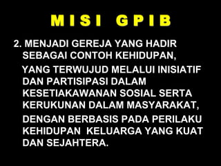 M I S I G P I B
2. MENJADI GEREJA YANG HADIR
SEBAGAI CONTOH KEHIDUPAN,
YANG TERWUJUD MELALUI INISIATIF
DAN PARTISIPASI DALAM
KESETIAKAWANAN SOSIAL SERTA
KERUKUNAN DALAM MASYARAKAT,
DENGAN BERBASIS PADA PERILAKU
KEHIDUPAN KELUARGA YANG KUAT
DAN SEJAHTERA.
 