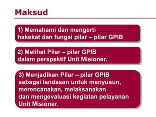 Maksud
1) Memahami dan mengerti
hakekat dan fungsi pilar – pilar GPIB
2) Melihat Pilar – pilar GPIB
dalam perspektif Unit Misioner.
3) Menjadikan Pilar – pilar GPIB
sebagai landasan untuk menyusun,
merencanakan, melaksanakan
dan mengevaluasi kegiatan pelayanan
Unit Misioner.
 